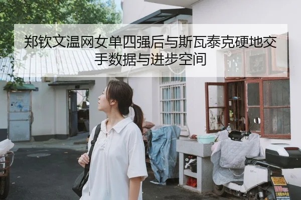 郑钦文温网女单四强后与斯瓦泰克硬地交手数据与进步空间