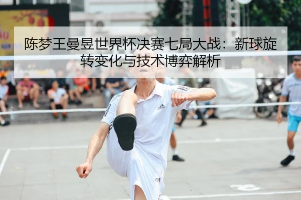 陈梦王曼昱世界杯决赛七局大战：新球旋转变化与技术博弈解析